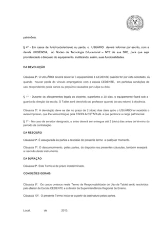 patrimônio.

§  4º  ­  Em  casos  de  furto/roubo/extravio  ou  perda,  o  USUÁRIO  deverá  informar  por  escrito,  com  a
devida  URGÊNCIA,  ao  Núcleo  de  Tecnologia   Educacional  –  NTE   de  sua  SRE,  para  que  seja
providenciado o bloqueio do equipamento, inutilizando, assim, suas funcionalidades.

DA DEVOLUÇÃO

Cláusula 4ª. O USUÁRIO deverá devolver  o equipamento  à CEDENTE  quando  for  por  esta  solicitado,  ou
quando  houver  perda  do  vínculo  empregatício  com  a  escola  CEDENTE,  em  perfeitas  condições  de
uso, respondendo pelos danos ou prejuízos causados por culpa ou dolo.

§  1º  ­  Durante  os  afastamentos  legais  do  docente,  superiores  a   30  dias,  o  equipamento  ficará  sob  a
guarda da direção da escola. O Tablet será devolvido ao professor quando do seu retorno à docência.
Cláusula  5ª.  A   devolução  deve  se   dar   no  prazo  de  2  (dois)   dias   úteis  após  o  USUÁRIO ter recebido  o
aviso impresso, que lhe será entregue pela ESCOLA ESTADUAL a que pertence a carga patrimonial.
§  1º  ­  No  caso  de servidor  designado,  o aviso  deverá  ser entregue  até 2 (dois) dias antes do  término  do
período de contratação.
DA RESCISÃO

Cláusula 6ª. É assegurada às partes a rescisão do presente termo  a qualquer momento.
Cláusula  7ª.  O  descumprimento,   pelas  partes,  do  disposto  nas  presentes  cláusulas,  também ensejará
a rescisão deste instrumento.
DA DURAÇÃO

Cláusula 8ª. Este Termo é de prazo indeterminado.
CONDIÇÕES GERAIS

Cláusula  9ª.  Os   casos  omissos  neste  Termo  de  Responsabilidade  de  Uso  de  Tablet  serão  resolvidos
pelo diretor da Escola CEDENTE e o diretor da Superintendência Regional de Ensino.
Cláusula 10ª.  O presente Termo inicia­se a partir da assinatura pelas partes.

Local,                  de                   2013.

 