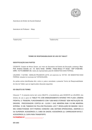 Assinatura do Diretor da Escola Estadual

Assinatura do Professor ­  Masp

_______________________________                        ____________________________________
Testemunha                                                                   Testemunha

TERMO DE RESPONSABILIDADE DE USO DE TABLET

IDENTIFICAÇÃO DAS PARTES

CEDENTE:  Estado  de  Minas  Gerais,  por  meio  da  Secretaria   de  Estado de  Educação,  endereço: Rod.
Pref.  Américo  Gianetti,   s/n  ­  B.:  Serra   Verde   ­  BH/MG  ­  Prédio  Minas  /11º  Andar  ­  CEP  31630­900,
CNPJ: 18.715.599/0001­05, neste ato representado pela EE SEBASTIAO DIAS FERRAZ.
USUÁRIO:  11327095  ­  MARLOS  PRUDENTE  LEITE, em exercício  na:  167193  ­ EE  SEBASTIAO  DIAS
FERRAZ, situada no município de TUPACIGUARA.
As  partes  acima  identificadas   têm,  entre  si,  justa  e  acordada  o  presente  Termo  de  Responsabilidade
de Uso de Tablet, que se regerá pelas cláusulas seguintes:

DO OBJETO DO TERMO

Cláusula  1ª.  O  presente  termo   tem  como  OBJETO,  a transferência,  pela CEDENTE ao  USUÁRIO, dos
direitos  de  uso  e  gozo  do  TABLET  PC  COM  ARMAZENAMENTO  INTERNO  TIPO  FLASH;  CÂMERA
FRONTAL  E  TRASEIRA;  FUNCIONAMENTO  COM   "USB  MASS  STORAGE"  SEM  INSTALAÇÃO  DE
DRIVERS.  PROCESSADOR:   CORTEX  A9  ­   CLOCK  1  GHZ;  MEMÓRIA  RAM:  512  MB;  MEMÓRIA
INTERNA:  16  GB;  TAMANHO DA  TELA EM  POLEGADA:  LCD  7";  RESOLUÇÃO  DE IMAGEM:  1024 X
600;   CONECTIVIDADE:  WI­FI  PADRAO;  CONEXÃO:  USB;  SISTEMA  OPERACIONAL:  ANDROID  2.3
OU  SUPERIOR;  ACESSÓRIOS  (1):  CABO  DE  DADOS;  ACESSÓRIOS  (2):  CARREGADOR  BIVOLT;
ACESSÓRIOS (3): CAPA PARA TRANSPORTE.
PATRIMÔNIO Nº _____________________ .

DO USO

 