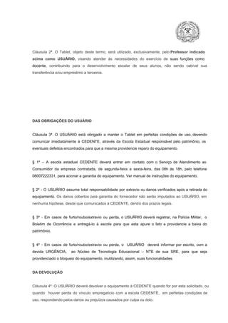 Cláusula  2ª.  O  Tablet,  objeto  deste  termo,  será   utilizado,  exclusivamente,  pelo Professor  indicado
acima  como   USUÁRIO,  visando  atender  às   necessidades  do  exercício  de  suas  funções  como

docente,  contribuindo  para  o  desenvolvimento  escolar  de  seus  alunos,  não  sendo  cabível   sua
transferência e/ou empréstimo a terceiros.

DAS OBRIGAÇÕES DO USUÁRIO

Cláusula  3ª.  O  USUÁRIO  está  obrigado   a  manter  o  Tablet  em   perfeitas  condições  de  uso, devendo
comunicar  imediatamente  à  CEDENTE,  através  da  Escola  Estadual  responsável  pelo  patrimônio,  os
eventuais defeitos encontrados para que a mesma providencie reparo do equipamento.

§  1º  –  A  escola  estadual  CEDENTE   deverá   entrar  em  contato  com  o  Serviço  de  Atendimento  ao
Consumidor  da  empresa  contratada,  de  segunda­feira   a  sexta­feira,  das  08h  às   18h,  pelo  telefone
08007222331, para acionar a garantia do equipamento. Ver manual de instruções do equipamento.

§  2º  ­  O  USUÁRIO  assume   total  responsabilidade  por  extravio  ou danos verificados  após a retirada  do
equipamento.  Os  danos  cobertos  pela  garantia  do  fornecedor  não  serão  imputados  ao  USUÁRIO,  em
nenhuma hipótese, desde que comunicados à CEDENTE, dentro dos prazos legais.

§  3º  ­  Em  casos  de  furto/roubo/extravio  ou  perda,  o  USUÁRIO  deverá  registrar,  na  Polícia  Militar,  o
Boletim  de  Ocorrência  e  entregá­lo  à  escola  para  que  esta  apure  o  fato  e  providencie  a  baixa  do
patrimônio.

§  4º  ­  Em  casos  de  furto/roubo/extravio  ou  perda,  o  USUÁRIO  deverá  informar  por  escrito,  com  a
devida  URGÊNCIA,  ao  Núcleo  de  Tecnologia   Educacional  –  NTE   de  sua  SRE,  para  que  seja
providenciado o bloqueio do equipamento, inutilizando, assim, suas funcionalidades.

DA DEVOLUÇÃO

Cláusula 4ª. O USUÁRIO deverá devolver  o equipamento  à CEDENTE  quando  for  por  esta  solicitado,  ou
quando  houver  perda  do  vínculo  empregatício  com  a  escola  CEDENTE,  em  perfeitas  condições  de
uso, respondendo pelos danos ou prejuízos causados por culpa ou dolo.

 