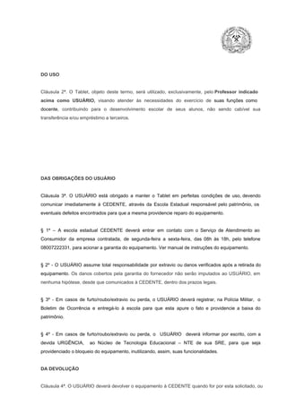 DO USO

Cláusula  2ª.  O  Tablet,  objeto  deste  termo,  será   utilizado,  exclusivamente,  pelo Professor  indicado
acima  como   USUÁRIO,  visando  atender  às   necessidades  do  exercício  de  suas  funções  como

docente,  contribuindo  para  o  desenvolvimento  escolar  de  seus  alunos,  não  sendo  cabível   sua
transferência e/ou empréstimo a terceiros.

DAS OBRIGAÇÕES DO USUÁRIO

Cláusula  3ª.  O  USUÁRIO  está  obrigado   a  manter  o  Tablet  em   perfeitas  condições  de  uso, devendo
comunicar  imediatamente  à  CEDENTE,  através  da  Escola  Estadual  responsável  pelo  patrimônio,  os
eventuais defeitos encontrados para que a mesma providencie reparo do equipamento.

§  1º  –  A  escola  estadual  CEDENTE   deverá   entrar  em  contato  com  o  Serviço  de  Atendimento  ao
Consumidor  da  empresa  contratada,  de  segunda­feira   a  sexta­feira,  das  08h  às   18h,  pelo  telefone
08007222331, para acionar a garantia do equipamento. Ver manual de instruções do equipamento.

§  2º  ­  O  USUÁRIO  assume   total  responsabilidade  por  extravio  ou danos verificados  após a retirada  do
equipamento.  Os  danos  cobertos  pela  garantia  do  fornecedor  não  serão  imputados  ao  USUÁRIO,  em
nenhuma hipótese, desde que comunicados à CEDENTE, dentro dos prazos legais.

§  3º  ­  Em  casos  de  furto/roubo/extravio  ou  perda,  o  USUÁRIO  deverá  registrar,  na  Polícia  Militar,  o
Boletim  de  Ocorrência  e  entregá­lo  à  escola  para  que  esta  apure  o  fato  e  providencie  a  baixa  do
patrimônio.

§  4º  ­  Em  casos  de  furto/roubo/extravio  ou  perda,  o  USUÁRIO  deverá  informar  por  escrito,  com  a
devida  URGÊNCIA,  ao  Núcleo  de  Tecnologia   Educacional  –  NTE   de  sua  SRE,  para  que  seja
providenciado o bloqueio do equipamento, inutilizando, assim, suas funcionalidades.

DA DEVOLUÇÃO

Cláusula 4ª. O USUÁRIO deverá devolver  o equipamento  à CEDENTE  quando  for  por  esta  solicitado,  ou

 