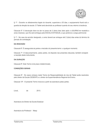 §  1º  ­  Durante  os  afastamentos  legais  do  docente,  superiores  a   30  dias,  o  equipamento  ficará  sob  a
guarda da direção da escola. O Tablet será devolvido ao professor quando do seu retorno à docência.
Cláusula  5ª.  A   devolução  deve  se   dar   no  prazo  de  2  (dois)   dias   úteis  após  o  USUÁRIO ter recebido  o
aviso impresso, que lhe será entregue pela ESCOLA ESTADUAL a que pertence a carga patrimonial.
§  1º  ­  No  caso  de servidor  designado,  o aviso  deverá  ser entregue  até 2 (dois) dias antes do  término  do
período de contratação.
DA RESCISÃO

Cláusula 6ª. É assegurada às partes a rescisão do presente termo  a qualquer momento.
Cláusula  7ª.  O  descumprimento,   pelas  partes,  do  disposto  nas  presentes  cláusulas,  também ensejará
a rescisão deste instrumento.
DA DURAÇÃO

Cláusula 8ª. Este Termo é de prazo indeterminado.
CONDIÇÕES GERAIS

Cláusula  9ª.  Os   casos  omissos  neste  Termo  de  Responsabilidade  de  Uso  de  Tablet  serão  resolvidos
pelo diretor da Escola CEDENTE e o diretor da Superintendência Regional de Ensino.
Cláusula 10ª.  O presente Termo inicia­se a partir da assinatura pelas partes.

Local,                  de                   2013.

Assinatura do Diretor da Escola Estadual

Assinatura do Professor ­  Masp

_______________________________                        ____________________________________
Testemunha                                                                   Testemunha

 