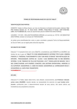 TERMO DE RESPONSABILIDADE DE USO DE TABLET

IDENTIFICAÇÃO DAS PARTES

CEDENTE:  Estado  de  Minas  Gerais,  por  meio  da  Secretaria   de  Estado de  Educação,  endereço: Rod.
Pref.  Américo  Gianetti,   s/n  ­  B.:  Serra   Verde   ­  BH/MG  ­  Prédio  Minas  /11º  Andar  ­  CEP  31630­900,
CNPJ: 18.715.599/0001­05, neste ato representado pela EE SEBASTIAO DIAS FERRAZ.
USUÁRIO:  11511672  ­  WELLINGTON BORGES ARRUDA, em  exercício  na: 167193  ­ EE  SEBASTIAO
DIAS FERRAZ, situada no município de TUPACIGUARA.
As  partes  acima  identificadas   têm,  entre  si,  justa  e  acordada  o  presente  Termo  de  Responsabilidade
de Uso de Tablet, que se regerá pelas cláusulas seguintes:

DO OBJETO DO TERMO

Cláusula  1ª.  O  presente  termo   tem  como  OBJETO,  a transferência,  pela CEDENTE ao  USUÁRIO, dos
direitos  de  uso  e  gozo  do  TABLET  PC  COM  ARMAZENAMENTO  INTERNO  TIPO  FLASH;  CÂMERA
FRONTAL  E  TRASEIRA;  FUNCIONAMENTO  COM   "USB  MASS  STORAGE"  SEM  INSTALAÇÃO  DE
DRIVERS.  PROCESSADOR:   CORTEX  A9  ­   CLOCK  1  GHZ;  MEMÓRIA  RAM:  512  MB;  MEMÓRIA
INTERNA:  16  GB;  TAMANHO DA  TELA EM  POLEGADA:  LCD  7";  RESOLUÇÃO  DE IMAGEM:  1024 X
600;   CONECTIVIDADE:  WI­FI  PADRAO;  CONEXÃO:  USB;  SISTEMA  OPERACIONAL:  ANDROID  2.3
OU  SUPERIOR;  ACESSÓRIOS  (1):  CABO  DE  DADOS;  ACESSÓRIOS  (2):  CARREGADOR  BIVOLT;
ACESSÓRIOS (3): CAPA PARA TRANSPORTE.
PATRIMÔNIO Nº _____________________ .

DO USO

Cláusula  2ª.  O  Tablet,  objeto  deste  termo,  será   utilizado,  exclusivamente,  pelo Professor  indicado
acima  como   USUÁRIO,  visando  atender  às   necessidades  do  exercício  de  suas  funções  como

docente,  contribuindo  para  o  desenvolvimento  escolar  de  seus  alunos,  não  sendo  cabível   sua
transferência e/ou empréstimo a terceiros.

DAS OBRIGAÇÕES DO USUÁRIO

 