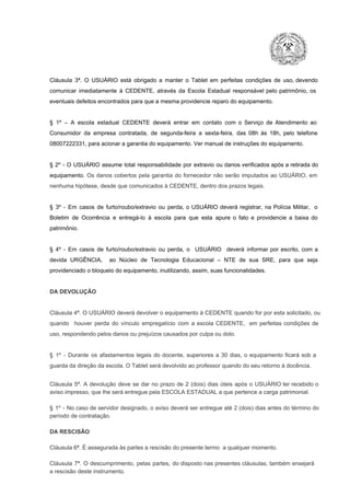 Cláusula  3ª.  O  USUÁRIO  está  obrigado   a  manter  o  Tablet  em   perfeitas  condições  de  uso, devendo
comunicar  imediatamente  à  CEDENTE,  através  da  Escola  Estadual  responsável  pelo  patrimônio,  os
eventuais defeitos encontrados para que a mesma providencie reparo do equipamento.

§  1º  –  A  escola  estadual  CEDENTE   deverá   entrar  em  contato  com  o  Serviço  de  Atendimento  ao
Consumidor  da  empresa  contratada,  de  segunda­feira   a  sexta­feira,  das  08h  às   18h,  pelo  telefone
08007222331, para acionar a garantia do equipamento. Ver manual de instruções do equipamento.

§  2º  ­  O  USUÁRIO  assume   total  responsabilidade  por  extravio  ou danos verificados  após a retirada  do
equipamento.  Os  danos  cobertos  pela  garantia  do  fornecedor  não  serão  imputados  ao  USUÁRIO,  em
nenhuma hipótese, desde que comunicados à CEDENTE, dentro dos prazos legais.

§  3º  ­  Em  casos  de  furto/roubo/extravio  ou  perda,  o  USUÁRIO  deverá  registrar,  na  Polícia  Militar,  o
Boletim  de  Ocorrência  e  entregá­lo  à  escola  para  que  esta  apure  o  fato  e  providencie  a  baixa  do
patrimônio.

§  4º  ­  Em  casos  de  furto/roubo/extravio  ou  perda,  o  USUÁRIO  deverá  informar  por  escrito,  com  a
devida  URGÊNCIA,  ao  Núcleo  de  Tecnologia   Educacional  –  NTE   de  sua  SRE,  para  que  seja
providenciado o bloqueio do equipamento, inutilizando, assim, suas funcionalidades.

DA DEVOLUÇÃO

Cláusula 4ª. O USUÁRIO deverá devolver  o equipamento  à CEDENTE  quando  for  por  esta  solicitado,  ou
quando  houver  perda  do  vínculo  empregatício  com  a  escola  CEDENTE,  em  perfeitas  condições  de
uso, respondendo pelos danos ou prejuízos causados por culpa ou dolo.

§  1º  ­  Durante  os  afastamentos  legais  do  docente,  superiores  a   30  dias,  o  equipamento  ficará  sob  a
guarda da direção da escola. O Tablet será devolvido ao professor quando do seu retorno à docência.
Cláusula  5ª.  A   devolução  deve  se   dar   no  prazo  de  2  (dois)   dias   úteis  após  o  USUÁRIO ter recebido  o
aviso impresso, que lhe será entregue pela ESCOLA ESTADUAL a que pertence a carga patrimonial.
§  1º  ­  No  caso  de servidor  designado,  o aviso  deverá  ser entregue  até 2 (dois) dias antes do  término  do
período de contratação.
DA RESCISÃO

Cláusula 6ª. É assegurada às partes a rescisão do presente termo  a qualquer momento.
Cláusula  7ª.  O  descumprimento,   pelas  partes,  do  disposto  nas  presentes  cláusulas,  também ensejará
a rescisão deste instrumento.

 