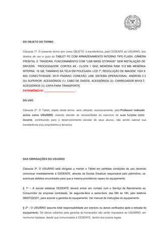 DO OBJETO DO TERMO

Cláusula  1ª.  O  presente  termo   tem  como  OBJETO,  a transferência,  pela CEDENTE ao  USUÁRIO, dos
direitos  de  uso  e  gozo  do  TABLET  PC  COM  ARMAZENAMENTO  INTERNO  TIPO  FLASH;  CÂMERA
FRONTAL  E  TRASEIRA;  FUNCIONAMENTO  COM   "USB  MASS  STORAGE"  SEM  INSTALAÇÃO  DE
DRIVERS.  PROCESSADOR:   CORTEX  A9  ­   CLOCK  1  GHZ;  MEMÓRIA  RAM:  512  MB;  MEMÓRIA
INTERNA:  16  GB;  TAMANHO DA  TELA EM  POLEGADA:  LCD  7";  RESOLUÇÃO  DE IMAGEM:  1024 X
600;   CONECTIVIDADE:  WI­FI  PADRAO;  CONEXÃO:  USB;  SISTEMA  OPERACIONAL:  ANDROID  2.3
OU  SUPERIOR;  ACESSÓRIOS  (1):  CABO  DE  DADOS;  ACESSÓRIOS  (2):  CARREGADOR  BIVOLT;
ACESSÓRIOS (3): CAPA PARA TRANSPORTE.
PATRIMÔNIO Nº _____________________ .

DO USO

Cláusula  2ª.  O  Tablet,  objeto  deste  termo,  será   utilizado,  exclusivamente,  pelo Professor  indicado
acima  como   USUÁRIO,  visando  atender  às   necessidades  do  exercício  de  suas  funções  como

docente,  contribuindo  para  o  desenvolvimento  escolar  de  seus  alunos,  não  sendo  cabível   sua
transferência e/ou empréstimo a terceiros.

DAS OBRIGAÇÕES DO USUÁRIO

Cláusula  3ª.  O  USUÁRIO  está  obrigado   a  manter  o  Tablet  em   perfeitas  condições  de  uso, devendo
comunicar  imediatamente  à  CEDENTE,  através  da  Escola  Estadual  responsável  pelo  patrimônio,  os
eventuais defeitos encontrados para que a mesma providencie reparo do equipamento.

§  1º  –  A  escola  estadual  CEDENTE   deverá   entrar  em  contato  com  o  Serviço  de  Atendimento  ao
Consumidor  da  empresa  contratada,  de  segunda­feira   a  sexta­feira,  das  08h  às   18h,  pelo  telefone
08007222331, para acionar a garantia do equipamento. Ver manual de instruções do equipamento.

§  2º  ­  O  USUÁRIO  assume   total  responsabilidade  por  extravio  ou danos verificados  após a retirada  do
equipamento.  Os  danos  cobertos  pela  garantia  do  fornecedor  não  serão  imputados  ao  USUÁRIO,  em
nenhuma hipótese, desde que comunicados à CEDENTE, dentro dos prazos legais.

 