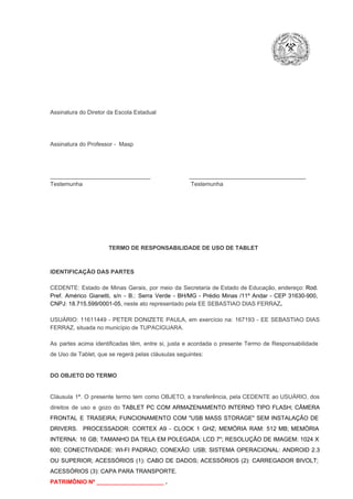 Assinatura do Diretor da Escola Estadual

Assinatura do Professor ­  Masp

_______________________________                        ____________________________________
Testemunha                                                                   Testemunha

TERMO DE RESPONSABILIDADE DE USO DE TABLET

IDENTIFICAÇÃO DAS PARTES

CEDENTE:  Estado  de  Minas  Gerais,  por  meio  da  Secretaria   de  Estado de  Educação,  endereço: Rod.
Pref.  Américo  Gianetti,   s/n  ­  B.:  Serra   Verde   ­  BH/MG  ­  Prédio  Minas  /11º  Andar  ­  CEP  31630­900,
CNPJ: 18.715.599/0001­05, neste ato representado pela EE SEBASTIAO DIAS FERRAZ.
USUÁRIO:  11611449  ­  PETER  DONIZETE  PAULA,  em  exercício  na:   167193  ­  EE  SEBASTIAO  DIAS
FERRAZ, situada no município de TUPACIGUARA.
As  partes  acima  identificadas   têm,  entre  si,  justa  e  acordada  o  presente  Termo  de  Responsabilidade
de Uso de Tablet, que se regerá pelas cláusulas seguintes:

DO OBJETO DO TERMO

Cláusula  1ª.  O  presente  termo   tem  como  OBJETO,  a transferência,  pela CEDENTE ao  USUÁRIO, dos
direitos  de  uso  e  gozo  do  TABLET  PC  COM  ARMAZENAMENTO  INTERNO  TIPO  FLASH;  CÂMERA
FRONTAL  E  TRASEIRA;  FUNCIONAMENTO  COM   "USB  MASS  STORAGE"  SEM  INSTALAÇÃO  DE
DRIVERS.  PROCESSADOR:   CORTEX  A9  ­   CLOCK  1  GHZ;  MEMÓRIA  RAM:  512  MB;  MEMÓRIA
INTERNA:  16  GB;  TAMANHO DA  TELA EM  POLEGADA:  LCD  7";  RESOLUÇÃO  DE IMAGEM:  1024 X
600;   CONECTIVIDADE:  WI­FI  PADRAO;  CONEXÃO:  USB;  SISTEMA  OPERACIONAL:  ANDROID  2.3
OU  SUPERIOR;  ACESSÓRIOS  (1):  CABO  DE  DADOS;  ACESSÓRIOS  (2):  CARREGADOR  BIVOLT;
ACESSÓRIOS (3): CAPA PARA TRANSPORTE.
PATRIMÔNIO Nº _____________________ .

 
