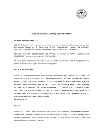 TERMO DE RESPONSABILIDADE DE USO DE TABLET

IDENTIFICAÇÃO DAS PARTES

CEDENTE:  Estado  de  Minas  Gerais,  por  meio  da  Secretaria   de  Estado de  Educação,  endereço: Rod.
Pref.  Américo  Gianetti,   s/n  ­  B.:  Serra   Verde   ­  BH/MG  ­  Prédio  Minas  /11º  Andar  ­  CEP  31630­900,
CNPJ: 18.715.599/0001­05, neste ato representado pela EE SEBASTIAO DIAS FERRAZ.
USUÁRIO:  11630167  ­  SIMONE  LUIZA  DOS  SANTOS,  em  exercício   na:  167193   ­  EE  SEBASTIAO
DIAS FERRAZ, situada no município de TUPACIGUARA.
As  partes  acima  identificadas   têm,  entre  si,  justa  e  acordada  o  presente  Termo  de  Responsabilidade
de Uso de Tablet, que se regerá pelas cláusulas seguintes:

DO OBJETO DO TERMO

Cláusula  1ª.  O  presente  termo   tem  como  OBJETO,  a transferência,  pela CEDENTE ao  USUÁRIO, dos
direitos  de  uso  e  gozo  do  TABLET  PC  COM  ARMAZENAMENTO  INTERNO  TIPO  FLASH;  CÂMERA
FRONTAL  E  TRASEIRA;  FUNCIONAMENTO  COM   "USB  MASS  STORAGE"  SEM  INSTALAÇÃO  DE
DRIVERS.  PROCESSADOR:   CORTEX  A9  ­   CLOCK  1  GHZ;  MEMÓRIA  RAM:  512  MB;  MEMÓRIA
INTERNA:  16  GB;  TAMANHO DA  TELA EM  POLEGADA:  LCD  7";  RESOLUÇÃO  DE IMAGEM:  1024 X
600;   CONECTIVIDADE:  WI­FI  PADRAO;  CONEXÃO:  USB;  SISTEMA  OPERACIONAL:  ANDROID  2.3
OU  SUPERIOR;  ACESSÓRIOS  (1):  CABO  DE  DADOS;  ACESSÓRIOS  (2):  CARREGADOR  BIVOLT;
ACESSÓRIOS (3): CAPA PARA TRANSPORTE.
PATRIMÔNIO Nº _____________________ .

DO USO

Cláusula  2ª.  O  Tablet,  objeto  deste  termo,  será   utilizado,  exclusivamente,  pelo Professor  indicado
acima  como   USUÁRIO,  visando  atender  às   necessidades  do  exercício  de  suas  funções  como

docente,  contribuindo  para  o  desenvolvimento  escolar  de  seus  alunos,  não  sendo  cabível   sua
transferência e/ou empréstimo a terceiros.

 