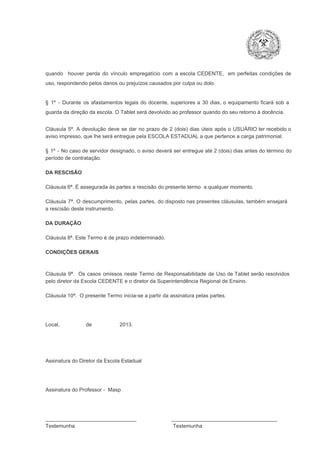 quando  houver  perda  do  vínculo  empregatício  com  a  escola  CEDENTE,  em  perfeitas  condições  de
uso, respondendo pelos danos ou prejuízos causados por culpa ou dolo.

§  1º  ­  Durante  os  afastamentos  legais  do  docente,  superiores  a   30  dias,  o  equipamento  ficará  sob  a
guarda da direção da escola. O Tablet será devolvido ao professor quando do seu retorno à docência.
Cláusula  5ª.  A   devolução  deve  se   dar   no  prazo  de  2  (dois)   dias   úteis  após  o  USUÁRIO ter recebido  o
aviso impresso, que lhe será entregue pela ESCOLA ESTADUAL a que pertence a carga patrimonial.
§  1º  ­  No  caso  de servidor  designado,  o aviso  deverá  ser entregue  até 2 (dois) dias antes do  término  do
período de contratação.
DA RESCISÃO

Cláusula 6ª. É assegurada às partes a rescisão do presente termo  a qualquer momento.
Cláusula  7ª.  O  descumprimento,   pelas  partes,  do  disposto  nas  presentes  cláusulas,  também ensejará
a rescisão deste instrumento.
DA DURAÇÃO

Cláusula 8ª. Este Termo é de prazo indeterminado.
CONDIÇÕES GERAIS

Cláusula  9ª.  Os   casos  omissos  neste  Termo  de  Responsabilidade  de  Uso  de  Tablet  serão  resolvidos
pelo diretor da Escola CEDENTE e o diretor da Superintendência Regional de Ensino.
Cláusula 10ª.  O presente Termo inicia­se a partir da assinatura pelas partes.

Local,                  de                   2013.

Assinatura do Diretor da Escola Estadual

Assinatura do Professor ­  Masp

_______________________________                        ____________________________________
Testemunha                                                                   Testemunha

 