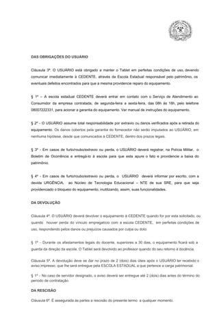 DAS OBRIGAÇÕES DO USUÁRIO

Cláusula  3ª.  O  USUÁRIO  está  obrigado   a  manter  o  Tablet  em   perfeitas  condições  de  uso, devendo
comunicar  imediatamente  à  CEDENTE,  através  da  Escola  Estadual  responsável  pelo  patrimônio,  os
eventuais defeitos encontrados para que a mesma providencie reparo do equipamento.

§  1º  –  A  escola  estadual  CEDENTE   deverá   entrar  em  contato  com  o  Serviço  de  Atendimento  ao
Consumidor  da  empresa  contratada,  de  segunda­feira   a  sexta­feira,  das  08h  às   18h,  pelo  telefone
08007222331, para acionar a garantia do equipamento. Ver manual de instruções do equipamento.

§  2º  ­  O  USUÁRIO  assume   total  responsabilidade  por  extravio  ou danos verificados  após a retirada  do
equipamento.  Os  danos  cobertos  pela  garantia  do  fornecedor  não  serão  imputados  ao  USUÁRIO,  em
nenhuma hipótese, desde que comunicados à CEDENTE, dentro dos prazos legais.

§  3º  ­  Em  casos  de  furto/roubo/extravio  ou  perda,  o  USUÁRIO  deverá  registrar,  na  Polícia  Militar,  o
Boletim  de  Ocorrência  e  entregá­lo  à  escola  para  que  esta  apure  o  fato  e  providencie  a  baixa  do
patrimônio.

§  4º  ­  Em  casos  de  furto/roubo/extravio  ou  perda,  o  USUÁRIO  deverá  informar  por  escrito,  com  a
devida  URGÊNCIA,  ao  Núcleo  de  Tecnologia   Educacional  –  NTE   de  sua  SRE,  para  que  seja
providenciado o bloqueio do equipamento, inutilizando, assim, suas funcionalidades.

DA DEVOLUÇÃO

Cláusula 4ª. O USUÁRIO deverá devolver  o equipamento  à CEDENTE  quando  for  por  esta  solicitado,  ou
quando  houver  perda  do  vínculo  empregatício  com  a  escola  CEDENTE,  em  perfeitas  condições  de
uso, respondendo pelos danos ou prejuízos causados por culpa ou dolo.

§  1º  ­  Durante  os  afastamentos  legais  do  docente,  superiores  a   30  dias,  o  equipamento  ficará  sob  a
guarda da direção da escola. O Tablet será devolvido ao professor quando do seu retorno à docência.
Cláusula  5ª.  A   devolução  deve  se   dar   no  prazo  de  2  (dois)   dias   úteis  após  o  USUÁRIO ter recebido  o
aviso impresso, que lhe será entregue pela ESCOLA ESTADUAL a que pertence a carga patrimonial.
§  1º  ­  No  caso  de servidor  designado,  o aviso  deverá  ser entregue  até 2 (dois) dias antes do  término  do
período de contratação.
DA RESCISÃO

Cláusula 6ª. É assegurada às partes a rescisão do presente termo  a qualquer momento.

 