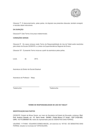 Cláusula  7ª.  O  descumprimento,   pelas  partes,  do  disposto  nas  presentes  cláusulas,  também ensejará
a rescisão deste instrumento.
DA DURAÇÃO

Cláusula 8ª. Este Termo é de prazo indeterminado.
CONDIÇÕES GERAIS

Cláusula  9ª.  Os   casos  omissos  neste  Termo  de  Responsabilidade  de  Uso  de  Tablet  serão  resolvidos
pelo diretor da Escola CEDENTE e o diretor da Superintendência Regional de Ensino.
Cláusula 10ª.  O presente Termo inicia­se a partir da assinatura pelas partes.

Local,                  de                   2013.

Assinatura do Diretor da Escola Estadual

Assinatura do Professor ­  Masp

_______________________________                        ____________________________________
Testemunha                                                                   Testemunha

TERMO DE RESPONSABILIDADE DE USO DE TABLET

IDENTIFICAÇÃO DAS PARTES

CEDENTE:  Estado  de  Minas  Gerais,  por  meio  da  Secretaria   de  Estado de  Educação,  endereço: Rod.
Pref.  Américo  Gianetti,   s/n  ­  B.:  Serra   Verde   ­  BH/MG  ­  Prédio  Minas  /11º  Andar  ­  CEP  31630­900,
CNPJ: 18.715.599/0001­05, neste ato representado pela EE SEBASTIAO DIAS FERRAZ.
USUÁRIO:  11774940 ­  EDUARDO GOMES  MACIEL, em  exercício  na: 167193  ­ EE  SEBASTIAO DIAS
FERRAZ, situada no município de TUPACIGUARA.

 