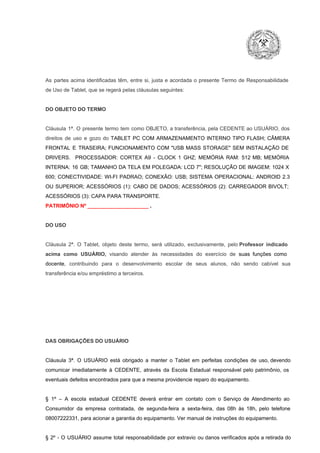 As  partes  acima  identificadas   têm,  entre  si,  justa  e  acordada  o  presente  Termo  de  Responsabilidade
de Uso de Tablet, que se regerá pelas cláusulas seguintes:

DO OBJETO DO TERMO

Cláusula  1ª.  O  presente  termo   tem  como  OBJETO,  a transferência,  pela CEDENTE ao  USUÁRIO, dos
direitos  de  uso  e  gozo  do  TABLET  PC  COM  ARMAZENAMENTO  INTERNO  TIPO  FLASH;  CÂMERA
FRONTAL  E  TRASEIRA;  FUNCIONAMENTO  COM   "USB  MASS  STORAGE"  SEM  INSTALAÇÃO  DE
DRIVERS.  PROCESSADOR:   CORTEX  A9  ­   CLOCK  1  GHZ;  MEMÓRIA  RAM:  512  MB;  MEMÓRIA
INTERNA:  16  GB;  TAMANHO DA  TELA EM  POLEGADA:  LCD  7";  RESOLUÇÃO  DE IMAGEM:  1024 X
600;   CONECTIVIDADE:  WI­FI  PADRAO;  CONEXÃO:  USB;  SISTEMA  OPERACIONAL:  ANDROID  2.3
OU  SUPERIOR;  ACESSÓRIOS  (1):  CABO  DE  DADOS;  ACESSÓRIOS  (2):  CARREGADOR  BIVOLT;
ACESSÓRIOS (3): CAPA PARA TRANSPORTE.
PATRIMÔNIO Nº _____________________ .

DO USO

Cláusula  2ª.  O  Tablet,  objeto  deste  termo,  será   utilizado,  exclusivamente,  pelo Professor  indicado
acima  como   USUÁRIO,  visando  atender  às   necessidades  do  exercício  de  suas  funções  como

docente,  contribuindo  para  o  desenvolvimento  escolar  de  seus  alunos,  não  sendo  cabível   sua
transferência e/ou empréstimo a terceiros.

DAS OBRIGAÇÕES DO USUÁRIO

Cláusula  3ª.  O  USUÁRIO  está  obrigado   a  manter  o  Tablet  em   perfeitas  condições  de  uso, devendo
comunicar  imediatamente  à  CEDENTE,  através  da  Escola  Estadual  responsável  pelo  patrimônio,  os
eventuais defeitos encontrados para que a mesma providencie reparo do equipamento.

§  1º  –  A  escola  estadual  CEDENTE   deverá   entrar  em  contato  com  o  Serviço  de  Atendimento  ao
Consumidor  da  empresa  contratada,  de  segunda­feira   a  sexta­feira,  das  08h  às   18h,  pelo  telefone
08007222331, para acionar a garantia do equipamento. Ver manual de instruções do equipamento.

§  2º  ­  O  USUÁRIO  assume   total  responsabilidade  por  extravio  ou danos verificados  após a retirada  do

 