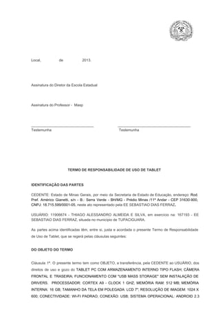 Local,                  de                   2013.

Assinatura do Diretor da Escola Estadual

Assinatura do Professor ­  Masp

_______________________________                        ____________________________________
Testemunha                                                                   Testemunha

TERMO DE RESPONSABILIDADE DE USO DE TABLET

IDENTIFICAÇÃO DAS PARTES

CEDENTE:  Estado  de  Minas  Gerais,  por  meio  da  Secretaria   de  Estado de  Educação,  endereço: Rod.
Pref.  Américo  Gianetti,   s/n  ­  B.:  Serra   Verde   ­  BH/MG  ­  Prédio  Minas  /11º  Andar  ­  CEP  31630­900,
CNPJ: 18.715.599/0001­05, neste ato representado pela EE SEBASTIAO DIAS FERRAZ.
USUÁRIO:  11906674  ­  THIAGO  ALESSANDRO  ALMEIDA  E  SILVA,  em  exercício  na:  167193  ­  EE
SEBASTIAO DIAS FERRAZ, situada no município de TUPACIGUARA.
As  partes  acima  identificadas   têm,  entre  si,  justa  e  acordada  o  presente  Termo  de  Responsabilidade
de Uso de Tablet, que se regerá pelas cláusulas seguintes:

DO OBJETO DO TERMO

Cláusula  1ª.  O  presente  termo   tem  como  OBJETO,  a transferência,  pela CEDENTE ao  USUÁRIO, dos
direitos  de  uso  e  gozo  do  TABLET  PC  COM  ARMAZENAMENTO  INTERNO  TIPO  FLASH;  CÂMERA
FRONTAL  E  TRASEIRA;  FUNCIONAMENTO  COM   "USB  MASS  STORAGE"  SEM  INSTALAÇÃO  DE
DRIVERS.  PROCESSADOR:   CORTEX  A9  ­   CLOCK  1  GHZ;  MEMÓRIA  RAM:  512  MB;  MEMÓRIA
INTERNA:  16  GB;  TAMANHO DA  TELA EM  POLEGADA:  LCD  7";  RESOLUÇÃO  DE IMAGEM:  1024 X
600;   CONECTIVIDADE:  WI­FI  PADRAO;  CONEXÃO:  USB;  SISTEMA  OPERACIONAL:  ANDROID  2.3

 