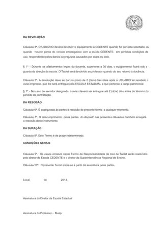 DA DEVOLUÇÃO

Cláusula 4ª. O USUÁRIO deverá devolver  o equipamento  à CEDENTE  quando  for  por  esta  solicitado,  ou
quando  houver  perda  do  vínculo  empregatício  com  a  escola  CEDENTE,  em  perfeitas  condições  de
uso, respondendo pelos danos ou prejuízos causados por culpa ou dolo.

§  1º  ­  Durante  os  afastamentos  legais  do  docente,  superiores  a   30  dias,  o  equipamento  ficará  sob  a
guarda da direção da escola. O Tablet será devolvido ao professor quando do seu retorno à docência.
Cláusula  5ª.  A   devolução  deve  se   dar   no  prazo  de  2  (dois)   dias   úteis  após  o  USUÁRIO ter recebido  o
aviso impresso, que lhe será entregue pela ESCOLA ESTADUAL a que pertence a carga patrimonial.
§  1º  ­  No  caso  de servidor  designado,  o aviso  deverá  ser entregue  até 2 (dois) dias antes do  término  do
período de contratação.
DA RESCISÃO

Cláusula 6ª. É assegurada às partes a rescisão do presente termo  a qualquer momento.
Cláusula  7ª.  O  descumprimento,   pelas  partes,  do  disposto  nas  presentes  cláusulas,  também ensejará
a rescisão deste instrumento.
DA DURAÇÃO

Cláusula 8ª. Este Termo é de prazo indeterminado.
CONDIÇÕES GERAIS

Cláusula  9ª.  Os   casos  omissos  neste  Termo  de  Responsabilidade  de  Uso  de  Tablet  serão  resolvidos
pelo diretor da Escola CEDENTE e o diretor da Superintendência Regional de Ensino.
Cláusula 10ª.  O presente Termo inicia­se a partir da assinatura pelas partes.

Local,                  de                   2013.

Assinatura do Diretor da Escola Estadual

Assinatura do Professor ­  Masp

 