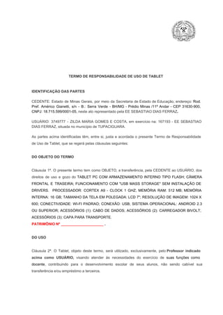 TERMO DE RESPONSABILIDADE DE USO DE TABLET

IDENTIFICAÇÃO DAS PARTES

CEDENTE:  Estado  de  Minas  Gerais,  por  meio  da  Secretaria   de  Estado de  Educação,  endereço: Rod.
Pref.  Américo  Gianetti,   s/n  ­  B.:  Serra   Verde   ­  BH/MG  ­  Prédio  Minas  /11º  Andar  ­  CEP  31630­900,
CNPJ: 18.715.599/0001­05, neste ato representado pela EE SEBASTIAO DIAS FERRAZ.
USUÁRIO:  3749777  ­  ZILDA  MARIA  GOMES  E  COSTA,  em  exercício  na:  167193  ­  EE  SEBASTIAO
DIAS FERRAZ, situada no município de TUPACIGUARA.
As  partes  acima  identificadas   têm,  entre  si,  justa  e  acordada  o  presente  Termo  de  Responsabilidade
de Uso de Tablet, que se regerá pelas cláusulas seguintes:

DO OBJETO DO TERMO

Cláusula  1ª.  O  presente  termo   tem  como  OBJETO,  a transferência,  pela CEDENTE ao  USUÁRIO, dos
direitos  de  uso  e  gozo  do  TABLET  PC  COM  ARMAZENAMENTO  INTERNO  TIPO  FLASH;  CÂMERA
FRONTAL  E  TRASEIRA;  FUNCIONAMENTO  COM   "USB  MASS  STORAGE"  SEM  INSTALAÇÃO  DE
DRIVERS.  PROCESSADOR:   CORTEX  A9  ­   CLOCK  1  GHZ;  MEMÓRIA  RAM:  512  MB;  MEMÓRIA
INTERNA:  16  GB;  TAMANHO DA  TELA EM  POLEGADA:  LCD  7";  RESOLUÇÃO  DE IMAGEM:  1024 X
600;   CONECTIVIDADE:  WI­FI  PADRAO;  CONEXÃO:  USB;  SISTEMA  OPERACIONAL:  ANDROID  2.3
OU  SUPERIOR;  ACESSÓRIOS  (1):  CABO  DE  DADOS;  ACESSÓRIOS  (2):  CARREGADOR  BIVOLT;
ACESSÓRIOS (3): CAPA PARA TRANSPORTE.
PATRIMÔNIO Nº _____________________ .

DO USO

Cláusula  2ª.  O  Tablet,  objeto  deste  termo,  será   utilizado,  exclusivamente,  pelo Professor  indicado
acima  como   USUÁRIO,  visando  atender  às   necessidades  do  exercício  de  suas  funções  como

docente,  contribuindo  para  o  desenvolvimento  escolar  de  seus  alunos,  não  sendo  cabível   sua
transferência e/ou empréstimo a terceiros.

 