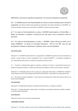 08007222331, para acionar a garantia do equipamento. Ver manual de instruções do equipamento.

§  2º  ­  O  USUÁRIO  assume   total  responsabilidade  por  extravio  ou danos verificados  após a retirada  do
equipamento.  Os  danos  cobertos  pela  garantia  do  fornecedor  não  serão  imputados  ao  USUÁRIO,  em
nenhuma hipótese, desde que comunicados à CEDENTE, dentro dos prazos legais.

§  3º  ­  Em  casos  de  furto/roubo/extravio  ou  perda,  o  USUÁRIO  deverá  registrar,  na  Polícia  Militar,  o
Boletim  de  Ocorrência  e  entregá­lo  à  escola  para  que  esta  apure  o  fato  e  providencie  a  baixa  do
patrimônio.

§  4º  ­  Em  casos  de  furto/roubo/extravio  ou  perda,  o  USUÁRIO  deverá  informar  por  escrito,  com  a
devida  URGÊNCIA,  ao  Núcleo  de  Tecnologia   Educacional  –  NTE   de  sua  SRE,  para  que  seja
providenciado o bloqueio do equipamento, inutilizando, assim, suas funcionalidades.

DA DEVOLUÇÃO

Cláusula 4ª. O USUÁRIO deverá devolver  o equipamento  à CEDENTE  quando  for  por  esta  solicitado,  ou
quando  houver  perda  do  vínculo  empregatício  com  a  escola  CEDENTE,  em  perfeitas  condições  de
uso, respondendo pelos danos ou prejuízos causados por culpa ou dolo.

§  1º  ­  Durante  os  afastamentos  legais  do  docente,  superiores  a   30  dias,  o  equipamento  ficará  sob  a
guarda da direção da escola. O Tablet será devolvido ao professor quando do seu retorno à docência.
Cláusula  5ª.  A   devolução  deve  se   dar   no  prazo  de  2  (dois)   dias   úteis  após  o  USUÁRIO ter recebido  o
aviso impresso, que lhe será entregue pela ESCOLA ESTADUAL a que pertence a carga patrimonial.
§  1º  ­  No  caso  de servidor  designado,  o aviso  deverá  ser entregue  até 2 (dois) dias antes do  término  do
período de contratação.
DA RESCISÃO

Cláusula 6ª. É assegurada às partes a rescisão do presente termo  a qualquer momento.
Cláusula  7ª.  O  descumprimento,   pelas  partes,  do  disposto  nas  presentes  cláusulas,  também ensejará
a rescisão deste instrumento.
DA DURAÇÃO

Cláusula 8ª. Este Termo é de prazo indeterminado.
CONDIÇÕES GERAIS

Cláusula  9ª.  Os   casos  omissos  neste  Termo  de  Responsabilidade  de  Uso  de  Tablet  serão  resolvidos

 