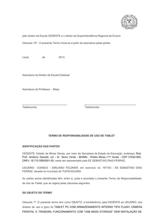 pelo diretor da Escola CEDENTE e o diretor da Superintendência Regional de Ensino.
Cláusula 10ª.  O presente Termo inicia­se a partir da assinatura pelas partes.

Local,                  de                   2013.

Assinatura do Diretor da Escola Estadual

Assinatura do Professor ­  Masp

_______________________________                        ____________________________________
Testemunha                                                                   Testemunha

TERMO DE RESPONSABILIDADE DE USO DE TABLET

IDENTIFICAÇÃO DAS PARTES

CEDENTE:  Estado  de  Minas  Gerais,  por  meio  da  Secretaria   de  Estado de  Educação,  endereço: Rod.
Pref.  Américo  Gianetti,   s/n  ­  B.:  Serra   Verde   ­  BH/MG  ­  Prédio  Minas  /11º  Andar  ­  CEP  31630­900,
CNPJ: 18.715.599/0001­05, neste ato representado pela EE SEBASTIAO DIAS FERRAZ.
USUÁRIO:  12348033  ­  EMILIANO  FELDNER,   em  exercício  na:  167193  ­   EE  SEBASTIAO  DIAS
FERRAZ, situada no município de TUPACIGUARA.
As  partes  acima  identificadas   têm,  entre  si,  justa  e  acordada  o  presente  Termo  de  Responsabilidade
de Uso de Tablet, que se regerá pelas cláusulas seguintes:

DO OBJETO DO TERMO

Cláusula  1ª.  O  presente  termo   tem  como  OBJETO,  a transferência,  pela CEDENTE ao  USUÁRIO, dos
direitos  de  uso  e  gozo  do  TABLET  PC  COM  ARMAZENAMENTO  INTERNO  TIPO  FLASH;  CÂMERA
FRONTAL  E  TRASEIRA;  FUNCIONAMENTO  COM   "USB  MASS  STORAGE"  SEM  INSTALAÇÃO  DE

 