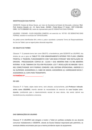 IDENTIFICAÇÃO DAS PARTES

CEDENTE:  Estado  de  Minas  Gerais,  por  meio  da  Secretaria   de  Estado de  Educação,  endereço: Rod.
Pref.  Américo  Gianetti,   s/n  ­  B.:  Serra   Verde   ­  BH/MG  ­  Prédio  Minas  /11º  Andar  ­  CEP  31630­900,
CNPJ: 18.715.599/0001­05, neste ato representado pela EE SEBASTIAO DIAS FERRAZ.
USUÁRIO:  12383485  ­  ELIZA  SIQUEIRA  CAMPOS,   em  exercício  na:  167193  ­  EE  SEBASTIAO  DIAS
FERRAZ, situada no município de TUPACIGUARA.
As  partes  acima  identificadas   têm,  entre  si,  justa  e  acordada  o  presente  Termo  de  Responsabilidade
de Uso de Tablet, que se regerá pelas cláusulas seguintes:

DO OBJETO DO TERMO

Cláusula  1ª.  O  presente  termo   tem  como  OBJETO,  a transferência,  pela CEDENTE ao  USUÁRIO, dos
direitos  de  uso  e  gozo  do  TABLET  PC  COM  ARMAZENAMENTO  INTERNO  TIPO  FLASH;  CÂMERA
FRONTAL  E  TRASEIRA;  FUNCIONAMENTO  COM   "USB  MASS  STORAGE"  SEM  INSTALAÇÃO  DE
DRIVERS.  PROCESSADOR:   CORTEX  A9  ­   CLOCK  1  GHZ;  MEMÓRIA  RAM:  512  MB;  MEMÓRIA
INTERNA:  16  GB;  TAMANHO DA  TELA EM  POLEGADA:  LCD  7";  RESOLUÇÃO  DE IMAGEM:  1024 X
600;   CONECTIVIDADE:  WI­FI  PADRAO;  CONEXÃO:  USB;  SISTEMA  OPERACIONAL:  ANDROID  2.3
OU  SUPERIOR;  ACESSÓRIOS  (1):  CABO  DE  DADOS;  ACESSÓRIOS  (2):  CARREGADOR  BIVOLT;
ACESSÓRIOS (3): CAPA PARA TRANSPORTE.
PATRIMÔNIO Nº _____________________ .

DO USO

Cláusula  2ª.  O  Tablet,  objeto  deste  termo,  será   utilizado,  exclusivamente,  pelo Professor  indicado
acima  como   USUÁRIO,  visando  atender  às   necessidades  do  exercício  de  suas  funções  como

docente,  contribuindo  para  o  desenvolvimento  escolar  de  seus  alunos,  não  sendo  cabível   sua
transferência e/ou empréstimo a terceiros.

DAS OBRIGAÇÕES DO USUÁRIO

Cláusula  3ª.  O  USUÁRIO  está  obrigado   a  manter  o  Tablet  em   perfeitas  condições  de  uso, devendo
comunicar  imediatamente  à  CEDENTE,  através  da  Escola  Estadual  responsável  pelo  patrimônio,  os
eventuais defeitos encontrados para que a mesma providencie reparo do equipamento.

 