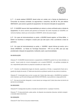 §  1º  –  A  escola  estadual  CEDENTE   deverá   entrar  em  contato  com  o  Serviço  de  Atendimento  ao
Consumidor  da  empresa  contratada,  de  segunda­feira   a  sexta­feira,  das  08h  às   18h,  pelo  telefone
08007222331, para acionar a garantia do equipamento. Ver manual de instruções do equipamento.

§  2º  ­  O  USUÁRIO  assume   total  responsabilidade  por  extravio  ou danos verificados  após a retirada  do
equipamento.  Os  danos  cobertos  pela  garantia  do  fornecedor  não  serão  imputados  ao  USUÁRIO,  em
nenhuma hipótese, desde que comunicados à CEDENTE, dentro dos prazos legais.

§  3º  ­  Em  casos  de  furto/roubo/extravio  ou  perda,  o  USUÁRIO  deverá  registrar,  na  Polícia  Militar,  o
Boletim  de  Ocorrência  e  entregá­lo  à  escola  para  que  esta  apure  o  fato  e  providencie  a  baixa  do
patrimônio.

§  4º  ­  Em  casos  de  furto/roubo/extravio  ou  perda,  o  USUÁRIO  deverá  informar  por  escrito,  com  a
devida  URGÊNCIA,  ao  Núcleo  de  Tecnologia   Educacional  –  NTE   de  sua  SRE,  para  que  seja
providenciado o bloqueio do equipamento, inutilizando, assim, suas funcionalidades.

DA DEVOLUÇÃO

Cláusula 4ª. O USUÁRIO deverá devolver  o equipamento  à CEDENTE  quando  for  por  esta  solicitado,  ou
quando  houver  perda  do  vínculo  empregatício  com  a  escola  CEDENTE,  em  perfeitas  condições  de
uso, respondendo pelos danos ou prejuízos causados por culpa ou dolo.

§  1º  ­  Durante  os  afastamentos  legais  do  docente,  superiores  a   30  dias,  o  equipamento  ficará  sob  a
guarda da direção da escola. O Tablet será devolvido ao professor quando do seu retorno à docência.
Cláusula  5ª.  A   devolução  deve  se   dar   no  prazo  de  2  (dois)   dias   úteis  após  o  USUÁRIO ter recebido  o
aviso impresso, que lhe será entregue pela ESCOLA ESTADUAL a que pertence a carga patrimonial.
§  1º  ­  No  caso  de servidor  designado,  o aviso  deverá  ser entregue  até 2 (dois) dias antes do  término  do
período de contratação.
DA RESCISÃO

Cláusula 6ª. É assegurada às partes a rescisão do presente termo  a qualquer momento.
Cláusula  7ª.  O  descumprimento,   pelas  partes,  do  disposto  nas  presentes  cláusulas,  também ensejará
a rescisão deste instrumento.
DA DURAÇÃO

Cláusula 8ª. Este Termo é de prazo indeterminado.

 