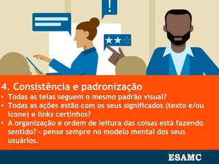 4. Consistência e padronização
• Todas as telas seguem o mesmo padrão visual?
• Todas as ações estão com os seus significados (texto e/ou
ícone) e links certinhos?
• A organização e ordem de leitura das coisas está fazendo
sentido? – pense sempre no modelo mental dos seus
usuários.
 
