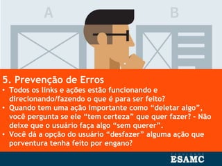 5. Prevenção de Erros
• Todos os links e ações estão funcionando e
direcionando/fazendo o que é para ser feito?
• Quando tem uma ação importante como “deletar algo”,
você pergunta se ele “tem certeza” que quer fazer? – Não
deixe que o usuário faça algo “sem querer”.
• Você dá a opção do usuário “desfazer” alguma ação que
porventura tenha feito por engano?
 