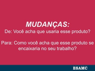 MUDANÇAS:
De: Você acha que usaria esse produto?
Para: Como você acha que esse produto se
encaixaria no seu trabalho?
 