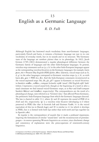 13
    English as a Germanic Language
                                             R. D. Fulk




Although English has borrowed much vocabulary from non-Germanic languages,
particularly French and Latin, it remains a Germanic language not just in its core
vocabulary of everyday words, but in its sounds and in its structure. The Germanic
roots of the language are nowhere plainer than in its phonology. In 1822, Jacob
Grimm (1785–1863) demonstrated a regular phonological difference between the
Germanic family of languages and the other Indo-European languages. In general,
voiceless stop consonants such as /p, t, k/ in the other Indo-European languages appear
as the corresponding voiceless fricatives in the Germanic languages: for example, Latin
pater, tres = Present-Day English (PDE) father, three. Likewise, voiced stops such as /b,
         ¯
d, g/ in the other languages correspond to Germanic voiceless stops /p, t, k/, as with
Latin duo, gens = PDE two, kin. And the Indo-European consonants reconstructed as
the voiced aspirated stops /bh, dh, gh, ghw/ appear in Germanic as voiced fricatives:
to Sanskrit mádhu-, nábhas-, compare Icelandic mjöðr ‘mead’, Old English nifol ‘dark’
(where f represents a voiced sound [v]), though at the beginning of a word or after a
nasal consonant we ﬁnd instead voiced Germanic stops, as in bear and bind (compare
Sanskrit bhárati and bándhati, respectively). The correspondences are the result of a
phonological change, now referred to as “Grimm’s law,” that affected Proto-Germanic,
the prehistoric Indo-European language from which the Germanic languages descend.
The law is charted in table 13.1, where /þ/ and /ð/ represent the sound of PDE th in
think and this, respectively; /χ/ is a voiceless velar fricative (developing to h where
preserved in PDE) like that in Scottish loch and German Nacht; / / is the voiced
equivalent of this (as in Danish kage); and /ß/ is similar to /v/ (to which it develops
in PDE), but it is formed with both lips rather than with teeth and lips together (as
in Spanish cabo).
   So regular is the correspondence of sounds that it made a profound impression,
inspiring the formulation of similar “sound-laws” and the reconstruction of protolan-
guages – in essence spawning Western linguistics as a science, since diachronic change
and consistency of explanation were the preoccupations of nineteenth-century
linguistics.

A Companion to the History of the English Language Edited by Haruko Momma and Michael Matto
© 2008 Blackwell Publishing Ltd. ISBN: 978-1-405-12992-3
 