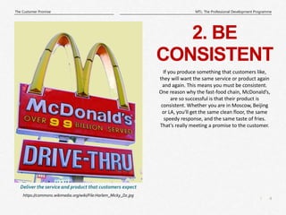4
|
MTL: The Professional Development Programme
The Customer Promise
2. BE
CONSISTENT
https://commons.wikimedia.org/wiki/File:Harlem_Micky_Dz.jpg
Deliver the service and product that customers expect
If you produce something that customers like,
they will want the same service or product again
and again. This means you must be consistent.
One reason why the fast-food chain, McDonald’s,
are so successful is that their product is
consistent. Whether you are in Moscow, Beijing
or LA, you'll get the same clean floor, the same
speedy response, and the same taste of fries.
That's really meeting a promise to the customer.
 