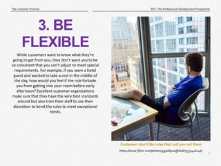 5
|
MTL: The Professional Development Programme
The Customer Promise
Customers don’t like rules that suit you not them
3. BE
FLEXIBLE
https://www.flickr.com/photos/39908901@N06/7559446146/
While customers want to know what they're
going to get from you, they don't want you to be
so consistent that you can't adjust to meet special
requirements. For example, if you were a hotel
guest and wanted to take a rest in the middle of
the day, how would you feel if the rule forbade
you from getting into your room before early
afternoon? Excellent customer organisations
make sure that they have the very best standards
around but also train their staff to use their
discretion to bend the rules to meet exceptional
needs.
 