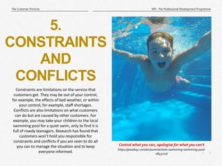 7
|
MTL: The Professional Development Programme
The Customer Promise
https://pixabay.com/en/summertime-swimming-swimming-pool-
1845227/
Control what you can, apologise for what you can’t
5.
CONSTRAINTS
AND
CONFLICTS
Constraints are limitations on the service that
customers get. They may be out of your control,
for example, the effects of bad weather, or within
your control, for example, staff shortages.
Conflicts are also limitations on what customers
can do but are caused by other customers. For
example, you may take your children to the local
swimming pool for a quiet swim, only to find it is
full of rowdy teenagers. Research has found that
customers won't hold you responsible for
constraints and conflicts if you are seen to do all
you can to manage the situation and to keep
everyone informed.
 