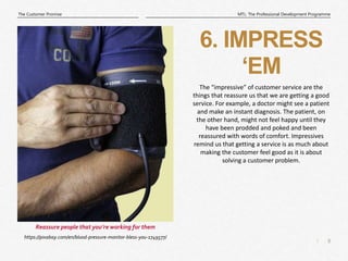 8
|
MTL: The Professional Development Programme
The Customer Promise
6. IMPRESS
‘EM
https://pixabay.com/en/blood-pressure-monitor-bless-you-1749577/
Reassure people that you’re working for them
The “impressive” of customer service are the
things that reassure us that we are getting a good
service. For example, a doctor might see a patient
and make an instant diagnosis. The patient, on
the other hand, might not feel happy until they
have been prodded and poked and been
reassured with words of comfort. Impressives
remind us that getting a service is as much about
making the customer feel good as it is about
solving a customer problem.
 