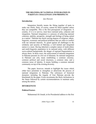 ISSRA Papers 2009 43
THE DILEMMA OF NATIONAL INTEGRATION IN
PAKISTAN: CHALLENGES AND PROSPECTS
Ijaz Hussain
Introduction
Integration literally means the fitting together of parts to
make one whole. Parts, of course, cannot be fitted together unless
they are compatible. This is the first prerequisite of integration. A
country, if it is to survive, must have national unity, cohesion and
integration. National integration is a process of achieving national
cohesion, stability, prosperity, strength and feelings of being united
as a nation.1
Pakistan has faced varying degrees of religious, ethnic,
linguistic, economic and political problems that are often in conflict
with our national interests. To guard against all challenges to the
solidarity and security of Pakistan, a well knitted and integrated
nation is a must. Having inherited a complex nature of multi-ethnic
and multi-linguistic population in its national entity, with different
socio-cultural backgrounds, the danger of regional fragmentation is
always there. In these ways, the achievement of national integration
in Pakistan presents its own set of dilemma. So national integration
in Pakistan can only mean establishing a common citizenry,
common political and social structures, a common state, and a
common sense of identity. It means building a common national
community on top of the existing diversity.
The paper, however, intends to highlight the issues which
either have potentials to strengthen or deteriorate the process of
national integration in Pakistan. The references of historical
dynamics including the tragedy of East Pakistan provide the
benchmark for the paper. It also accentuates the likely inclinations in
the future followed by certain recommendations to maintain unity
among the nation.
DIVERGENCES
Political Factors
Muhammad Ali Jinnah, in his Presidential address to the first
 