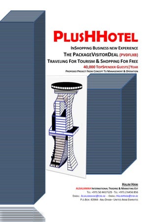PLUSHHOTEL
INSHOPPING BUSINESS NEW EXPERIENCE
THE PACKAGEVISITORDEAL {PVDFLXB}
TRAVELING FOR TOURISM & SHOPPING FOR FREE
40,000 TOPSPENDER GUESTS|YEAR
PROPOSED PROJECT FROM CONCEPT TO MANAGEMENT & OPERATION
HALIM HANI
ALSALAMAH INTERNATIONAL TRADING & MARKETING EST
TEL: +971 50 4417129 - TEL: +971 2 6456 856
EMAIL: ALSALAMAHAE@EIM.AE - EMAIL: HALIMHANI@EIM.AE
P.O.BOX: 43944 - ABU DHABI– UNITED ARAB EMIRATES
 