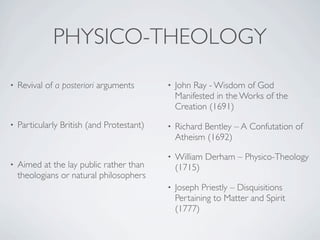 PHYSICO-THEOLOGY
•   Revival of a posteriori arguments       •   John Ray - Wisdom of God
                                                Manifested in the Works of the
                                                Creation (1691)
•   Particularly British (and Protestant)   •   Richard Bentley – A Confutation of
                                                Atheism (1692)

                                            •   William Derham – Physico-Theology
•   Aimed at the lay public rather than         (1715)
    theologians or natural philosophers
                                            •   Joseph Priestly – Disquisitions
                                                Pertaining to Matter and Spirit
                                                (1777)
 