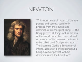 NEWTON
 “This most beautiful system of the sun,
 planets, and comets, could only
 proceed from the counsel and
 dominion of an intelligent Being. … This
 Being governs all things, not as the soul
 of the world, but as Lord over all; and
 on account of his dominion he is wont
 to be called Lord God pantokrator …
 The Supreme God is a Being eternal,
 inﬁnite, absolutely perfect being; but a
 being, however perfect, without
 dominion is not the Lord God.”
 