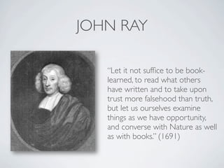 JOHN RAY

   “Let it not sufﬁce to be book-
   learned, to read what others
   have written and to take upon
   trust more falsehood than truth,
   but let us ourselves examine
   things as we have opportunity,
   and converse with Nature as well
   as with books.” (1691)
 
