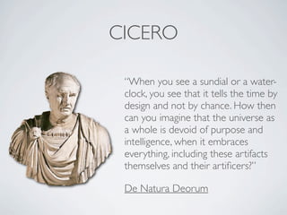 CICERO

 “When you see a sundial or a water-
 clock, you see that it tells the time by
 design and not by chance. How then
 can you imagine that the universe as
 a whole is devoid of purpose and
 intelligence, when it embraces
 everything, including these artifacts
 themselves and their artiﬁcers?”

 De Natura Deorum
 
