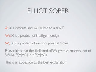 ELLIOT SOBER

A: X is intricate and well suited to a task T

W1: X is a product of intelligent design

W2: X is a product of random physical forces

Paley claims that the likelihood of W1 given A exceeds that of
W2, i.e. P(A|W1) >> P(A|W2)

This is an abduction to the best explanation
 