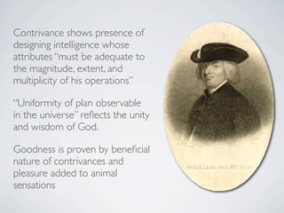 Contrivance shows presence of
designing intelligence whose
attributes “must be adequate to
the magnitude, extent, and
multiplicity of his operations”

“Uniformity of plan observable
in the universe” reﬂects the unity
and wisdom of God.

Goodness is proven by beneﬁcial
nature of contrivances and
pleasure added to animal
sensations
 