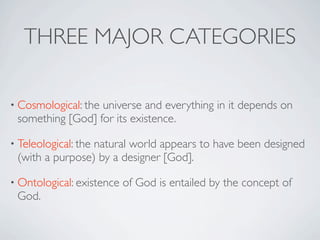 THREE MAJOR CATEGORIES

• Cosmological: the
                  universe and everything in it depends on
 something [God] for its existence.

• Teleological: the
                 natural world appears to have been designed
 (with a purpose) by a designer [God].

• Ontological: existence   of God is entailed by the concept of
 God.
 