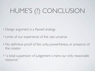 HUME’S (?) CONCLUSION

• Design    argument is a ﬂawed analogy

• Limits   of our experience of the vast universe

• No deﬁnitive proof of the unity, powerfulness, or presence of
 the creator

• “atotal suspension of judgement is here our only reasonable
 resource.”
 