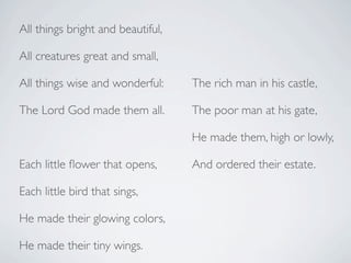 All things bright and beautiful,

All creatures great and small,

All things wise and wonderful:     The rich man in his castle,

The Lord God made them all.        The poor man at his gate,

                                   He made them, high or lowly,

Each little ﬂower that opens,      And ordered their estate.

Each little bird that sings,

He made their glowing colors,

He made their tiny wings.
 
