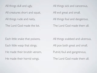 All things dull and ugly,         All things sick and cancerous,

All creatures short and squat,    All evil great and small,

All things rude and nasty,        All things foul and dangerous,

The Lord God made the lot.        The Lord God made them all.



Each little snake that poisons,   All things scabbed and ulcerous,

Each little wasp that stings,     All pox both great and small,

He made their brutish venom,      Putrid, foul and gangrenous,

He made their horrid wings.       The Lord God made them all.
 