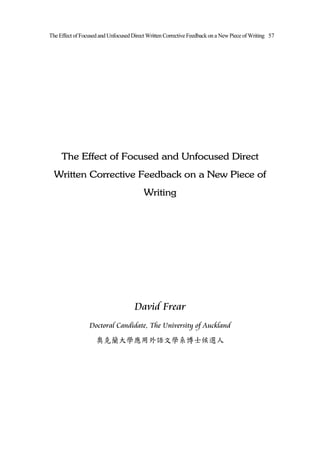 The Effect of Focused and Unfocused Direct Written Corrective Feedback on a New Piece of Writing 57




     The Effect of Focused and Unfocused Direct
  Written Corrective Feedback on a New Piece of
                                         Writing




                                     David Frear
                 Doctoral Candidate, The University of Auckland
                    奧克蘭大學應用外語文學系博士候選人
 