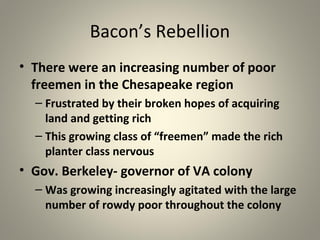 Bacon’s Rebellion 
• There were an increasing number of poor 
freemen in the Chesapeake region 
– Frustrated by their broken hopes of acquiring 
land and getting rich 
– This growing class of “freemen” made the rich 
planter class nervous 
• Gov. Berkeley- governor of VA colony 
– Was growing increasingly agitated with the large 
number of rowdy poor throughout the colony 
 
