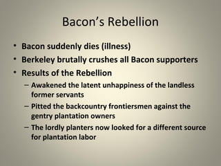 Bacon’s Rebellion 
• Bacon suddenly dies (illness) 
• Berkeley brutally crushes all Bacon supporters 
• Results of the Rebellion 
– Awakened the latent unhappiness of the landless 
former servants 
– Pitted the backcountry frontiersmen against the 
gentry plantation owners 
– The lordly planters now looked for a different source 
for plantation labor 
 