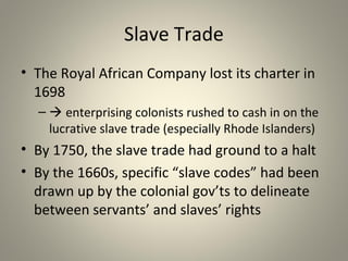 Slave Trade 
• The Royal African Company lost its charter in 
1698 
– enterprising colonists rushed to cash in on the 
lucrative slave trade (especially Rhode Islanders) 
• By 1750, the slave trade had ground to a halt 
• By the 1660s, specific “slave codes” had been 
drawn up by the colonial gov’ts to delineate 
between servants’ and slaves’ rights 
 