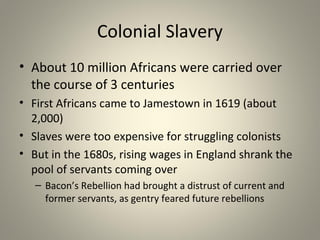 Colonial Slavery 
• About 10 million Africans were carried over 
the course of 3 centuries 
• First Africans came to Jamestown in 1619 (about 
2,000) 
• Slaves were too expensive for struggling colonists 
• But in the 1680s, rising wages in England shrank the 
pool of servants coming over 
– Bacon’s Rebellion had brought a distrust of current and 
former servants, as gentry feared future rebellions 
