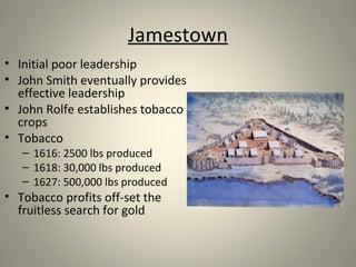 Jamestown 
• Initial poor leadership 
• John Smith eventually provides 
effective leadership 
• John Rolfe establishes tobacco 
crops 
• Tobacco 
– 1616: 2500 lbs produced 
– 1618: 30,000 lbs produced 
– 1627: 500,000 lbs produced 
• Tobacco profits off-set the 
fruitless search for gold 
 