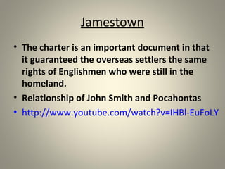 Jamestown 
• The charter is an important document in that 
it guaranteed the overseas settlers the same 
rights of Englishmen who were still in the 
homeland. 
• Relationship of John Smith and Pocahontas 
• http://www.youtube.com/watch?v=IHBl-EuFoLY 
 