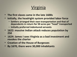 Virginia 
• The first slaves came in the late 1600s 
• Initially, the headright system provided labor force 
– Settlers arranged their own transportation and that of 
dependents in return for 50 acres per “head” transported 
– Initially preferred indentured servants 
• 1622: massive Indian attack reduces population by 
250 
• 1624: James I sees Virginia as a bad investment and 
revokes the charter 
• Creation of the House of Burgesses 
• By 1670, there were 30,000 inhabitants 
 