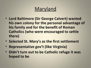 Maryland 
• Lord Baltimore (Sir George Calvert) wanted 
his own colony for the personal advantage of 
his family and for the benefit of Roman 
Catholics (who were encouraged to settle 
there) 
• Selected St. Mary’s as the first settlement 
• Representative gov’t (like Virginia) 
• Didn’t turn out to be Catholic refuge it was 
hoped to be 
 